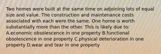 Two homes were built at the same time on adjoining lots of equal size and value. The construction and maintenance costs associated with each were the same. One home is worth substantially more than the other. This is likely due to: A.economic obsolescence in one property B.functional obsolescence in one property C.physical deterioration in one property D.wear and tear in one property