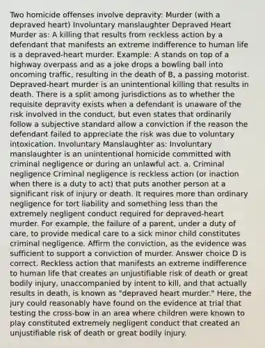 Two homicide offenses involve depravity: Murder (with a depraved heart) Involuntary manslaughter Depraved Heart Murder as: A killing that results from reckless action by a defendant that manifests an extreme indifference to human life is a depraved-heart murder. Example: A stands on top of a highway overpass and as a joke drops a bowling ball into oncoming traffic, resulting in the death of B, a passing motorist. Depraved-heart murder is an unintentional killing that results in death. There is a split among jurisdictions as to whether the requisite depravity exists when a defendant is unaware of the risk involved in the conduct, but even states that ordinarily follow a subjective standard allow a conviction if the reason the defendant failed to appreciate the risk was due to voluntary intoxication. Involuntary Manslaughter as: Involuntary manslaughter is an unintentional homicide committed with criminal negligence or during an unlawful act. a. Criminal negligence Criminal negligence is reckless action (or inaction when there is a duty to act) that puts another person at a significant risk of injury or death. It requires more than ordinary negligence for tort liability and something less than the extremely negligent conduct required for depraved-heart murder. For example, the failure of a parent, under a duty of care, to provide medical care to a sick minor child constitutes criminal negligence. Affirm the conviction, as the evidence was sufficient to support a conviction of murder. Answer choice D is correct. Reckless action that manifests an extreme indifference to human life that creates an unjustifiable risk of death or great bodily injury, unaccompanied by intent to kill, and that actually results in death, is known as "depraved heart murder." Here, the jury could reasonably have found on the evidence at trial that testing the cross-bow in an area where children were known to play constituted extremely negligent conduct that created an unjustifiable risk of death or great bodily injury.