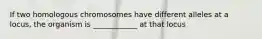 If two homologous chromosomes have different alleles at a locus, the organism is ____________ at that locus