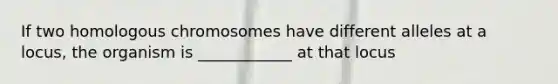 If two homologous chromosomes have different alleles at a locus, the organism is ____________ at that locus