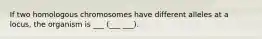 If two homologous chromosomes have different alleles at a locus, the organism is ___ (___ ___).