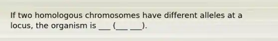 If two homologous chromosomes have different alleles at a locus, the organism is ___ (___ ___).