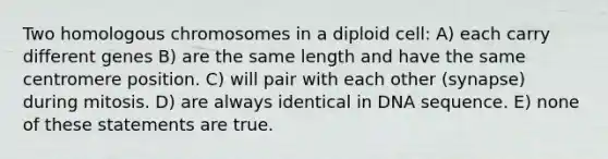 Two homologous chromosomes in a diploid cell: A) each carry different genes B) are the same length and have the same centromere position. C) will pair with each other (synapse) during mitosis. D) are always identical in DNA sequence. E) none of these statements are true.