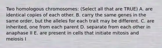 Two homologous chromosomes: (Select all that are TRUE) A. are identical copies of each other. B. carry the same genes in the same order, but the alleles for each trait may be different. C. are inherited, one from each parent D. separate from each other in anaphase II E. are present in cells that initiate mitosis and meiosis I