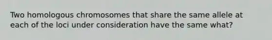 Two homologous chromosomes that share the same allele at each of the loci under consideration have the same what?