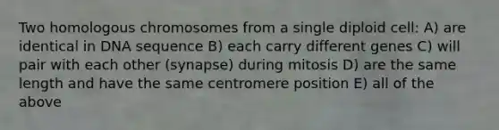 Two homologous chromosomes from a single diploid cell: A) are identical in DNA sequence B) each carry different genes C) will pair with each other (synapse) during mitosis D) are the same length and have the same centromere position E) all of the above