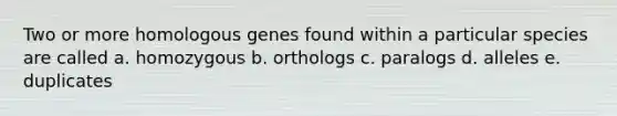 Two or more homologous genes found within a particular species are called a. homozygous b. orthologs c. paralogs d. alleles e. duplicates