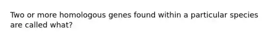 Two or more homologous genes found within a particular species are called what?