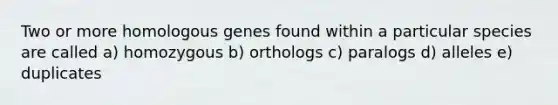 Two or more homologous genes found within a particular species are called a) homozygous b) orthologs c) paralogs d) alleles e) duplicates