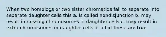 When two homologs or two sister chromatids fail to separate into separate daughter cells this a. is called nondisjunction b. may result in missing chromosomes in daughter cells c. may result in extra chromosomes in daughter cells d. all of these are true