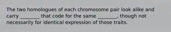 The two homologues of each chromosome pair look alike and carry ________ that code for the same ________, though not necessarily for identical expression of those traits.