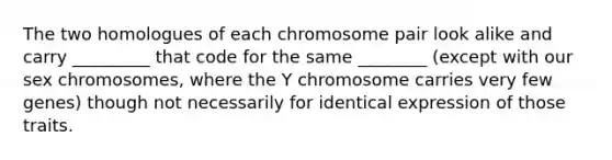 The two homologues of each chromosome pair look alike and carry _________ that code for the same ________ (except with our sex chromosomes, where the Y chromosome carries very few genes) though not necessarily for identical expression of those traits.