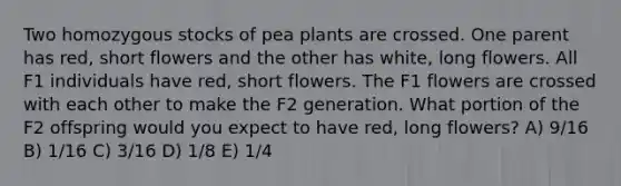 Two homozygous stocks of pea plants are crossed. One parent has red, short flowers and the other has white, long flowers. All F1 individuals have red, short flowers. The F1 flowers are crossed with each other to make the F2 generation. What portion of the F2 offspring would you expect to have red, long flowers? A) 9/16 B) 1/16 C) 3/16 D) 1/8 E) 1/4