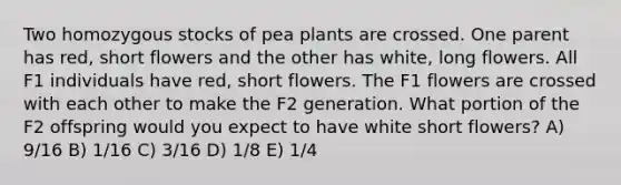 Two homozygous stocks of pea plants are crossed. One parent has red, short flowers and the other has white, long flowers. All F1 individuals have red, short flowers. The F1 flowers are crossed with each other to make the F2 generation. What portion of the F2 offspring would you expect to have white short flowers? A) 9/16 B) 1/16 C) 3/16 D) 1/8 E) 1/4