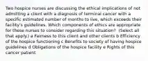 Two hospice nurses are discussing the ethical implications of not admitting a client with a diagnosis of terminal cancer with a specific estimated number of months to​ live, which exceeds their facility​'s guidelines. Which components of ethics are appropriate for these nurses to consider regarding this​ situation? ​ (Select all that​ apply.) a Fairness to this client and other clients b Efficiency of the hospice functioning c Benefits to society of having hospice guidelines d Obligations of the hospice facility e Rights of this cancer patient