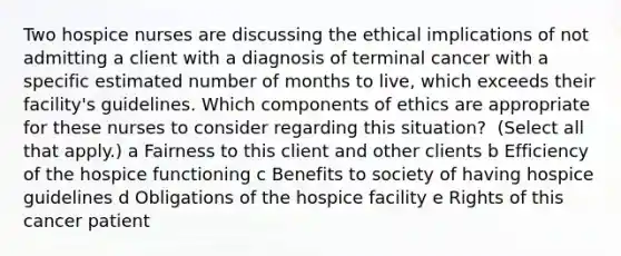 Two hospice nurses are discussing the ethical implications of not admitting a client with a diagnosis of terminal cancer with a specific estimated number of months to​ live, which exceeds their facility​'s guidelines. Which components of ethics are appropriate for these nurses to consider regarding this​ situation? ​ (Select all that​ apply.) a Fairness to this client and other clients b Efficiency of the hospice functioning c Benefits to society of having hospice guidelines d Obligations of the hospice facility e Rights of this cancer patient