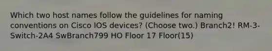 Which two host names follow the guidelines for naming conventions on Cisco IOS devices? (Choose two.) Branch2! RM-3-Switch-2A4 SwBranch799 HO Floor 17 Floor(15)