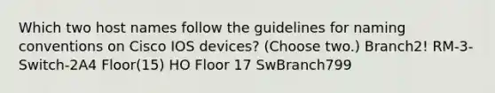 Which two host names follow the guidelines for naming conventions on Cisco IOS devices? (Choose two.) Branch2! RM-3-Switch-2A4 Floor(15) HO Floor 17 SwBranch799