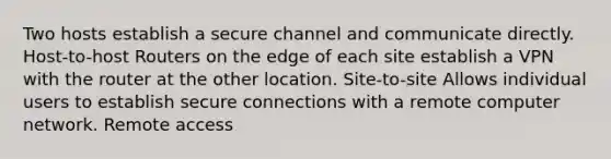 Two hosts establish a secure channel and communicate directly. Host-to-host Routers on the edge of each site establish a VPN with the router at the other location. Site-to-site Allows individual users to establish secure connections with a remote computer network. Remote access