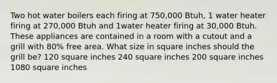 Two hot water boilers each firing at 750,000 Btuh, 1 water heater firing at 270,000 Btuh and 1water heater firing at 30,000 Btuh. These appliances are contained in a room with a cutout and a grill with 80% free area. What size in square inches should the grill be? 120 square inches 240 square inches 200 square inches 1080 square inches