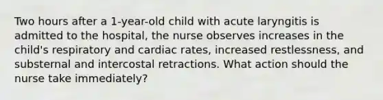 Two hours after a 1-year-old child with acute laryngitis is admitted to the hospital, the nurse observes increases in the child's respiratory and cardiac rates, increased restlessness, and substernal and intercostal retractions. What action should the nurse take immediately?