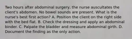 Two hours after abdominal surgery, the nurse auscultates the client's abdomen. No bowel sounds are present. What is the nurse's best first action? A. Position the client on the right side with the bed flat. B. Check the dressing and apply an abdominal binder. C. Palpate the bladder and measure abdominal girth. D. Document the finding as the only action.