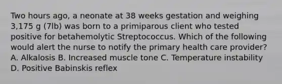 Two hours ago, a neonate at 38 weeks gestation and weighing 3,175 g (7lb) was born to a primiparous client who tested positive for betahemolytic Streptococcus. Which of the following would alert the nurse to notify the primary health care provider? A. Alkalosis B. Increased muscle tone C. Temperature instability D. Positive Babinskis reflex