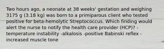 Two hours ago, a neonate at 38 weeks' gestation and weighing 3175 g (3.18 kg) was born to a primiparous client who tested positive for beta-hemolytic Streptococcus. Which finding would alert the nurse to notify the health care provider (HCP)? -temperature instability -alkalosis -positive Babinski reflex -increased muscle tone