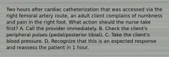 Two hours after cardiac catheterization that was accessed via the right femoral artery route, an adult client complains of numbness and pain in the right foot. What action should the nurse take first? A. Call the provider immediately. B. Check the client's peripheral pulses (pedal/posterior tibial). C. Take the client's <a href='https://www.questionai.com/knowledge/kD0HacyPBr-blood-pressure' class='anchor-knowledge'>blood pressure</a>. D. Recognize that this is an expected response and reassess the patient in 1 hour.