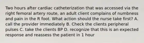 Two hours after cardiac catheterization that was accessed via the right femoral artery route, an adult client complains of numbness and pain in the R foot. What action should the nurse take first? A. call the provider immediately B. Check the clients peripheral pulses C. take the clients BP D. recognize that this is an expected response and reassess the patient in 1 hour