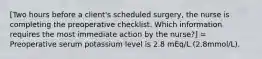 [Two hours before a client's scheduled surgery, the nurse is completing the preoperative checklist. Which information requires the most immediate action by the nurse?] = Preoperative serum potassium level is 2.8 mEq/L (2.8mmol/L).