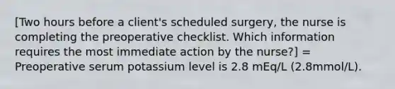 [Two hours before a client's scheduled surgery, the nurse is completing the preoperative checklist. Which information requires the most immediate action by the nurse?] = Preoperative serum potassium level is 2.8 mEq/L (2.8mmol/L).