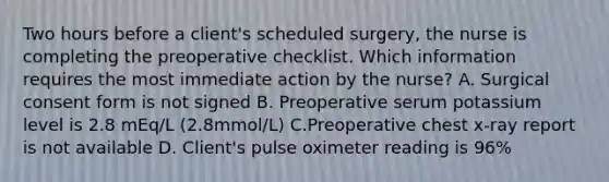 Two hours before a client's scheduled surgery, the nurse is completing the preoperative checklist. Which information requires the most immediate action by the nurse? A. Surgical consent form is not signed B. Preoperative serum potassium level is 2.8 mEq/L (2.8mmol/L) C.Preoperative chest x-ray report is not available D. Client's pulse oximeter reading is 96%