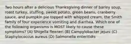 Two hours after a delicious Thanksgiving dinner of barley soup, roast turkey, stuffing, sweet potato, green beans, cranberry sauce, and pumpkin pie topped with whipped cream, the Smith family of four experience vomiting and diarrhea. Which one of the following organisms is MOST likely to cause these symptoms? (A) Shigella flexneri (B) Campylobacter jejuni (C) Staphylococcus aureus (D) Salmonella enteritidis