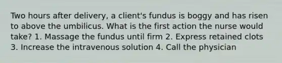 Two hours after delivery, a client's fundus is boggy and has risen to above the umbilicus. What is the first action the nurse would take? 1. Massage the fundus until firm 2. Express retained clots 3. Increase the intravenous solution 4. Call the physician