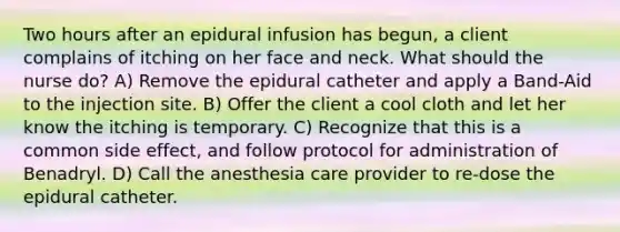 Two hours after an epidural infusion has begun, a client complains of itching on her face and neck. What should the nurse do? A) Remove the epidural catheter and apply a Band-Aid to the injection site. B) Offer the client a cool cloth and let her know the itching is temporary. C) Recognize that this is a common side effect, and follow protocol for administration of Benadryl. D) Call the anesthesia care provider to re-dose the epidural catheter.