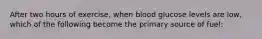 After two hours of exercise, when blood glucose levels are low, which of the following become the primary source of fuel: