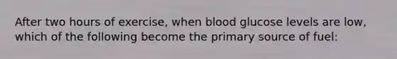 After two hours of exercise, when blood glucose levels are low, which of the following become the primary source of fuel: