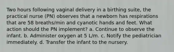 Two hours following vaginal delivery in a birthing suite, the practical nurse (PN) observes that a newborn has respirations that are 58 breaths/min and cyanotic hands and feet. What action should the PN implement? a. Continue to observe the infant. b. Administer oxygen at 5 L/m. c. Notify the pediatrician immediately. d. Transfer the infant to the nursery. ​