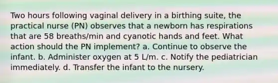 Two hours following vaginal delivery in a birthing suite, the practical nurse (PN) observes that a newborn has respirations that are 58 breaths/min and cyanotic hands and feet. What action should the PN implement? a. Continue to observe the infant. b. Administer oxygen at 5 L/m. c. Notify the pediatrician immediately. d. Transfer the infant to the nursery.