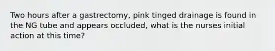 Two hours after a gastrectomy, pink tinged drainage is found in the NG tube and appears occluded, what is the nurses initial action at this time?