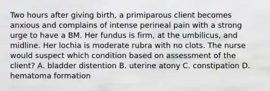 Two hours after giving birth, a primiparous client becomes anxious and complains of intense perineal pain with a strong urge to have a BM. Her fundus is firm, at the umbilicus, and midline. Her lochia is moderate rubra with no clots. The nurse would suspect which condition based on assessment of the client? A. bladder distention B. uterine atony C. constipation D. hematoma formation