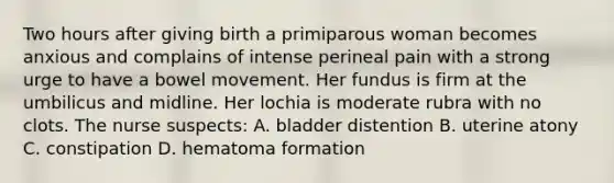 Two hours after giving birth a primiparous woman becomes anxious and complains of intense perineal pain with a strong urge to have a bowel movement. Her fundus is firm at the umbilicus and midline. Her lochia is moderate rubra with no clots. The nurse suspects: A. bladder distention B. uterine atony C. constipation D. hematoma formation