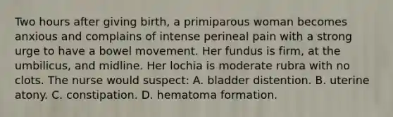 Two hours after giving birth, a primiparous woman becomes anxious and complains of intense perineal pain with a strong urge to have a bowel movement. Her fundus is firm, at the umbilicus, and midline. Her lochia is moderate rubra with no clots. The nurse would suspect: A. bladder distention. B. uterine atony. C. constipation. D. hematoma formation.