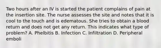 Two hours after an IV is started the patient complains of pain at the insertion site. The nurse assesses the site and notes that it is cool to the touch and is edematous. She tries to obtain a blood return and does not get any return. This indicates what type of problem? A. Phelbitis B. Infection C. Infiltration D. Peripheral emboli