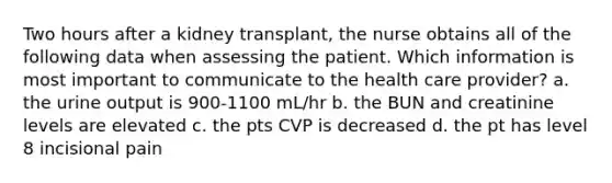 Two hours after a kidney transplant, the nurse obtains all of the following data when assessing the patient. Which information is most important to communicate to the health care provider? a. the urine output is 900-1100 mL/hr b. the BUN and creatinine levels are elevated c. the pts CVP is decreased d. the pt has level 8 incisional pain