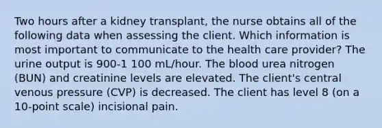 Two hours after a kidney transplant, the nurse obtains all of the following data when assessing the client. Which information is most important to communicate to the health care provider? The urine output is 900-1 100 mL/hour. The blood urea nitrogen (BUN) and creatinine levels are elevated. The client's central venous pressure (CVP) is decreased. The client has level 8 (on a 10-point scale) incisional pain.