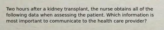 Two hours after a kidney transplant, the nurse obtains all of the following data when assessing the patient. Which information is most important to communicate to the health care provider?