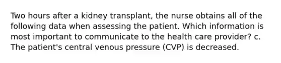 Two hours after a kidney transplant, the nurse obtains all of the following data when assessing the patient. Which information is most important to communicate to the health care provider? c. The patient's central venous pressure (CVP) is decreased.