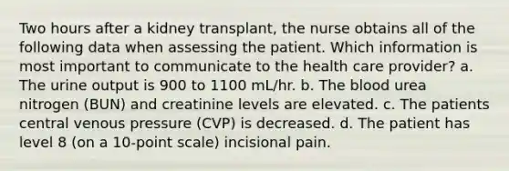 Two hours after a kidney transplant, the nurse obtains all of the following data when assessing the patient. Which information is most important to communicate to the health care provider? a. The urine output is 900 to 1100 mL/hr. b. The blood urea nitrogen (BUN) and creatinine levels are elevated. c. The patients central venous pressure (CVP) is decreased. d. The patient has level 8 (on a 10-point scale) incisional pain.